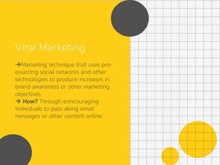 Viral Marketing
à Marketing technique that uses pre-
exiasting social networks and other
technologies to produce increases in
brand awareness or other marketing
objectives.
à How? Through enncouraging
individuals to pass along email
messages or other content online.
 