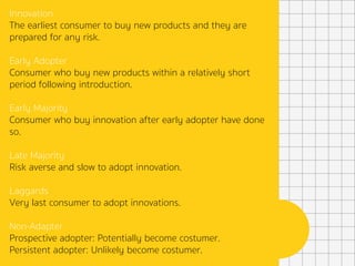 Innovation
The earliest consumer to buy new products and they are
prepared for any risk.
Early Adopter
Consumer who buy new products within a relatively short
period following introduction.
Early Majority
Consumer who buy innovation after early adopter have done
so.
Late Majority
Risk averse and slow to adopt innovation.
Laggards
Very last consumer to adopt innovations.
Non-Adapter
Prospective adopter: Potentially become costumer.
Persistent adopter: Unlikely become costumer.
 