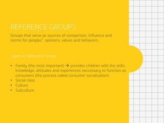 REFERENCE GROUPS
Groups that serve as sources of comparison, inﬂuence and
norms for peoples’ opinions, values and behaviors.
Types of Reference Group:
•  Family (the most important) à provides children with the skills,
knowledge, attitudes and experiences neccessary to function as
consumers (the process called consumer socialization)
•  Social class
•  Culture
•  Subculture
	
 
