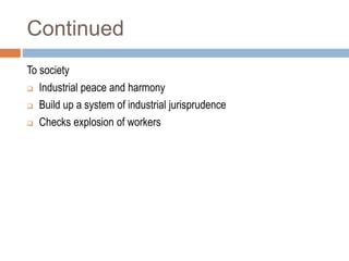 Continued
To society
 Industrial peace and harmony
 Build up a system of industrial jurisprudence
 Checks explosion of workers
 