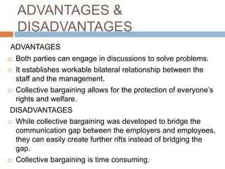 ADVANTAGES &
DISADVANTAGES
ADVANTAGES
 Both parties can engage in discussions to solve problems.
 It establishes workable bilateral relationship between the
staff and the management.
 Collective bargaining allows for the protection of everyone’s
rights and welfare.
DISADVANTAGES
 While collective bargaining was developed to bridge the
communication gap between the employers and employees,
they can easily create further rifts instead of bridging the
gap.
 Collective bargaining is time consuming.
 