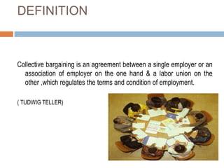 DEFINITION
Collective bargaining is an agreement between a single employer or an
association of employer on the one hand & a labor union on the
other ,which regulates the terms and condition of employment.
( TUDWIG TELLER)
 