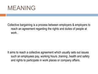 MEANING
Collective bargaining is a process between employers & employers to
reach an agreement regarding the rights and duties of people at
work .
It aims to reach a collective agreement which usually sets out issues
such an employees pay, working hours ,training ,health and safety
and rights to participate in work places or company affairs.
 