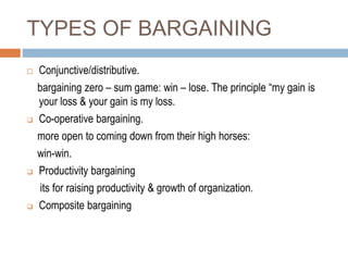TYPES OF BARGAINING
 Conjunctive/distributive.
bargaining zero – sum game: win – lose. The principle “my gain is
your loss & your gain is my loss.
 Co-operative bargaining.
more open to coming down from their high horses:
win-win.
 Productivity bargaining
its for raising productivity & growth of organization.
 Composite bargaining
 