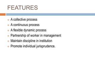 FEATURES
 A collective process
 A continuous process
 A flexible dynamic process
 Partnership of worker in management
 Maintain discipline in institution
 Promote individual jurisprudence.
 