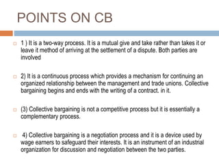 POINTS ON CB
 1 ) It is a two-way process. It is a mutual give and take rather than takes it or
leave it method of arriving at the settlement of a dispute. Both parties are
involved
 2) It is a continuous process which provides a mechanism for continuing an
organized relationship between the management and trade unions. Collective
bargaining begins and ends with the writing of a contract. in it.
 (3) Collective bargaining is not a competitive process but it is essentially a
complementary process.
 4) Collective bargaining is a negotiation process and it is a device used by
wage earners to safeguard their interests. It is an instrument of an industrial
organization for discussion and negotiation between the two parties.
 