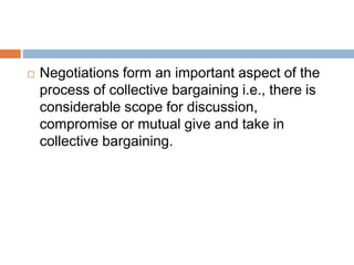  Negotiations form an important aspect of the
process of collective bargaining i.e., there is
considerable scope for discussion,
compromise or mutual give and take in
collective bargaining.
 