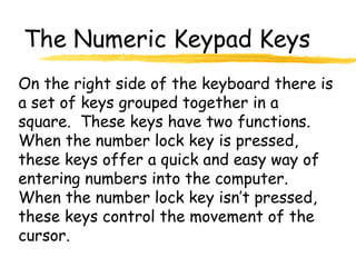 The Numeric Keypad Keys
On the right side of the keyboard there is
a set of keys grouped together in a
square. These keys have two functions.
When the number lock key is pressed,
these keys offer a quick and easy way of
entering numbers into the computer.
When the number lock key isn’t pressed,
these keys control the movement of the
cursor.
 