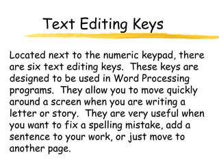 Text Editing Keys
Located next to the numeric keypad, there
are six text editing keys. These keys are
designed to be used in Word Processing
programs. They allow you to move quickly
around a screen when you are writing a
letter or story. They are very useful when
you want to fix a spelling mistake, add a
sentence to your work, or just move to
another page.
 