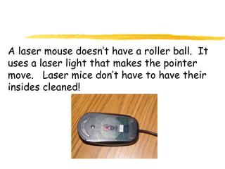 A laser mouse doesn’t have a roller ball. It
uses a laser light that makes the pointer
move. Laser mice don’t have to have their
insides cleaned!
 
