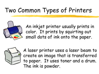 Two Common Types of Printers
An inkjet printer usually prints in
color. It prints by squirting out
small dots of ink onto the paper.
A laser printer uses a laser beam to
create an image that is transferred
to paper. It uses toner and a drum.
The ink is powder.
 