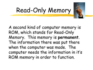 Read-Only Memory
A second kind of computer memory is
ROM, which stands for Read-Only
Memory. This memory is permanent.
The information there was put there
when the computer was made. The
computer needs the information in it’s
ROM memory in order to function.
 