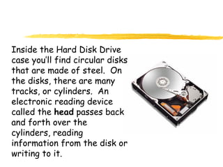 Inside the Hard Disk Drive
case you’ll find circular disks
that are made of steel. On
the disks, there are many
tracks, or cylinders. An
electronic reading device
called the head passes back
and forth over the
cylinders, reading
information from the disk or
writing to it.
 