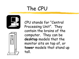 The CPU
CPU stands for “Central
Processing Unit”. They
contain the brains of the
computer. They can be
desktop models that the
monitor sits on top of, or
tower models that stand up
tall.
 