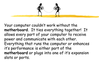 Your computer couldn’t work without the
motherboard. It ties everything together! It
allows every part of your computer to receive
power and communicate with each other.
Everything that runs the computer or enhances
it’s performance is either part of the
motherboard or plugs into one of it’s expansion
slots or ports.
 