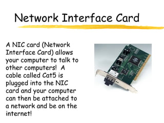 Network Interface Card
A NIC card (Network
Interface Card) allows
your computer to talk to
other computers! A
cable called Cat5 is
plugged into the NIC
card and your computer
can then be attached to
a network and be on the
internet!
 