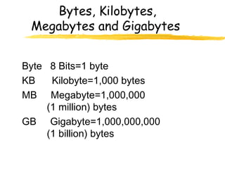 Bytes, Kilobytes,
Megabytes and Gigabytes
Byte 8 Bits=1 byte
KB Kilobyte=1,000 bytes
MB Megabyte=1,000,000
(1 million) bytes
GB Gigabyte=1,000,000,000
(1 billion) bytes
 