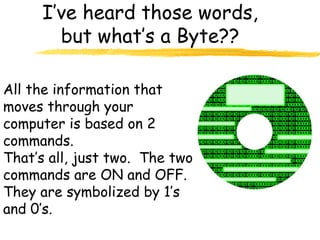 I’ve heard those words,
but what’s a Byte??
All the information that
moves through your
computer is based on 2
commands.
That’s all, just two. The two
commands are ON and OFF.
They are symbolized by 1’s
and 0’s.
 