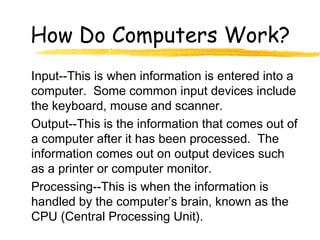 How Do Computers Work?
Input--This is when information is entered into a
computer. Some common input devices include
the keyboard, mouse and scanner.
Output--This is the information that comes out of
a computer after it has been processed. The
information comes out on output devices such
as a printer or computer monitor.
Processing--This is when the information is
handled by the computer’s brain, known as the
CPU (Central Processing Unit).
 