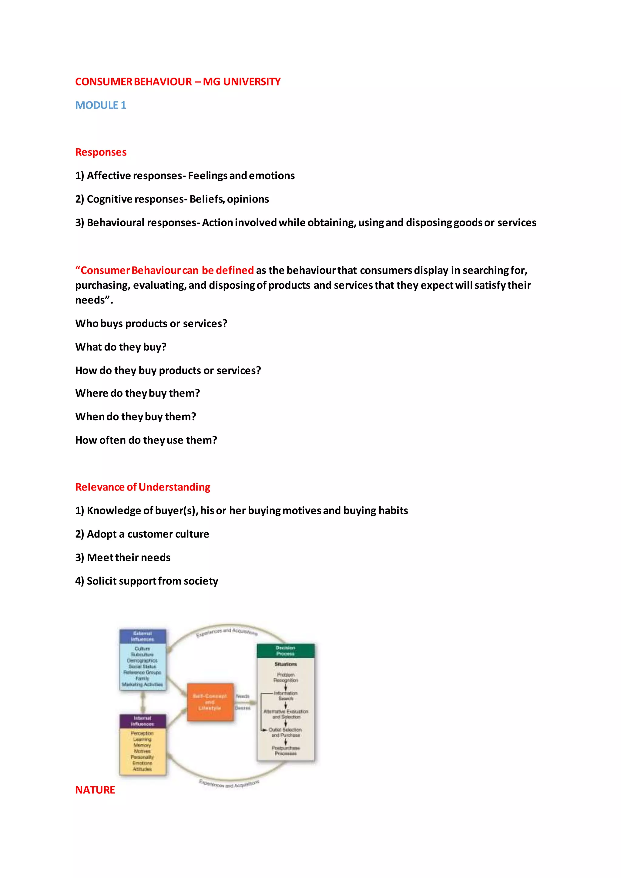 CONSUMERBEHAVIOUR – MG UNIVERSITY
MODULE 1
Responses
1) Affective responses- Feelingsandemotions
2) Cognitive responses- Beliefs,opinions
3) Behavioural responses- Actioninvolvedwhile obtaining,usingand disposinggoodsor services
“ConsumerBehaviourcan be defined as the behaviourthat consumersdisplay in searchingfor,
purchasing, evaluating,and disposingofproducts and servicesthat they expectwill satisfytheir
needs”.
Whobuys products or services?
What do they buy?
How do they buy products or services?
Where do theybuy them?
Whendo theybuy them?
How often do theyuse them?
Relevance ofUnderstanding
1) Knowledge ofbuyer(s),hisor her buyingmotivesand buying habits
2) Adopt a customer culture
3) Meettheir needs
4) Solicit supportfrom society
NATURE
 
