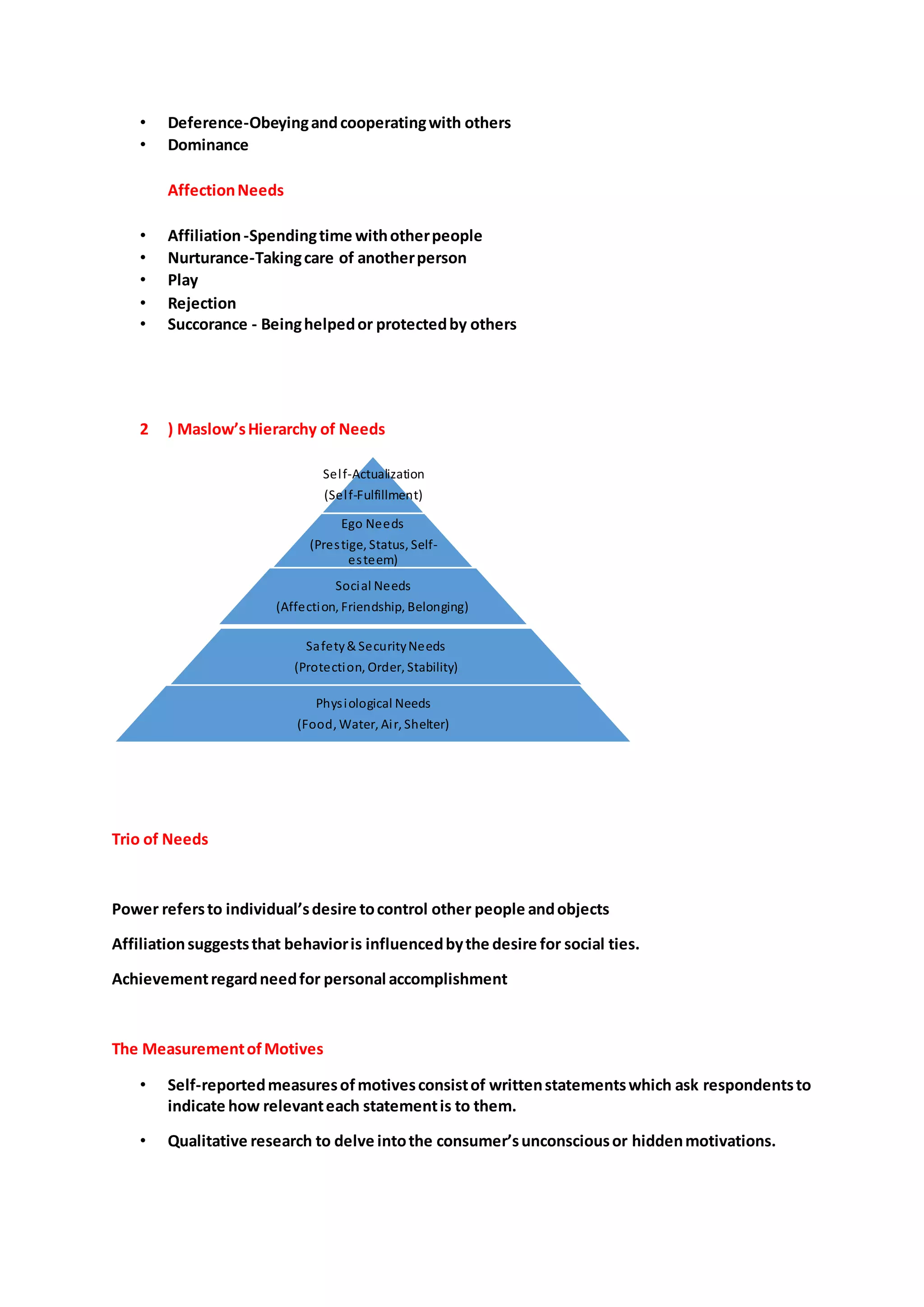 • Deference-Obeyingandcooperatingwith others
• Dominance
AffectionNeeds
• Affiliation-Spendingtime withotherpeople
• Nurturance-Takingcare of anotherperson
• Play
• Rejection
• Succorance - Beinghelpedor protectedby others
2 ) Maslow’sHierarchy of Needs
Trio of Needs
Power refersto individual’sdesire tocontrol other people andobjects
Affiliationsuggeststhat behavioris influencedbythe desire for social ties.
Achievementregardneedfor personal accomplishment
The MeasurementofMotives
• Self-reportedmeasuresofmotivesconsistof writtenstatementswhich ask respondentsto
indicate how relevanteach statementis to them.
• Qualitative research to delve intothe consumer’sunconsciousor hiddenmotivations.
Self-Actualization
(Self-Fulfillment)
Ego Needs
(Prestige, Status, Self-
esteem)
Social Needs
(Affection, Friendship, Belonging)
Safety& SecurityNeeds
(Protection, Order, Stability)
Physiological Needs
(Food, Water, Air, Shelter)
 