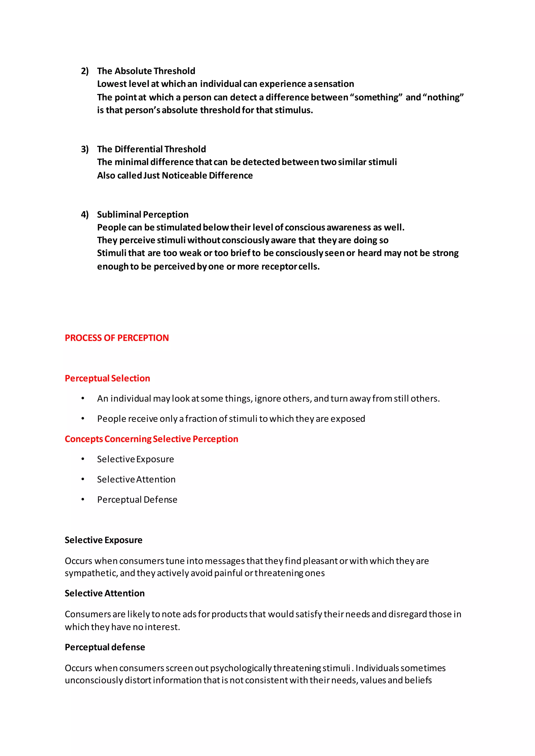 2) The Absolute Threshold
Lowest level at whichan individual can experience asensation
The pointat which a person can detect a difference between“something” and“nothing”
is that person’sabsolute thresholdfor that stimulus.
3) The Differential Threshold
The minimal difference thatcan be detectedbetweentwosimilar stimuli
Also calledJust Noticeable Difference
4) Subliminal Perception
People can be stimulatedbelowtheir level ofconsciousawareness as well.
They perceive stimuli withoutconsciouslyaware that theyare doing so
Stimuli that are too weak or too briefto be consciouslyseenor heard may not be strong
enoughto be perceivedbyone or more receptorcells.
PROCESS OF PERCEPTION
Perceptual Selection
• An individual maylookatsome things,ignore others,andturnawayfromstill others.
• People receive onlyafractionof stimuli towhichtheyare exposed
ConceptsConcerningSelective Perception
• SelectiveExposure
• SelectiveAttention
• Perceptual Defense
Selective Exposure
Occurs whenconsumerstune intomessagesthattheyfindpleasantorwithwhichtheyare
sympathetic,andtheyactivelyavoidpainful orthreateningones
Selective Attention
Consumersare likelytonote adsforproductsthat wouldsatisfytheirneedsanddisregardthose in
whichtheyhave nointerest.
Perceptual defense
Occurs whenconsumersscreenoutpsychologicallythreateningstimuli.Individualssometimes
unconsciouslydistortinformationthatisnotconsistentwiththeirneeds,valuesandbeliefs
 