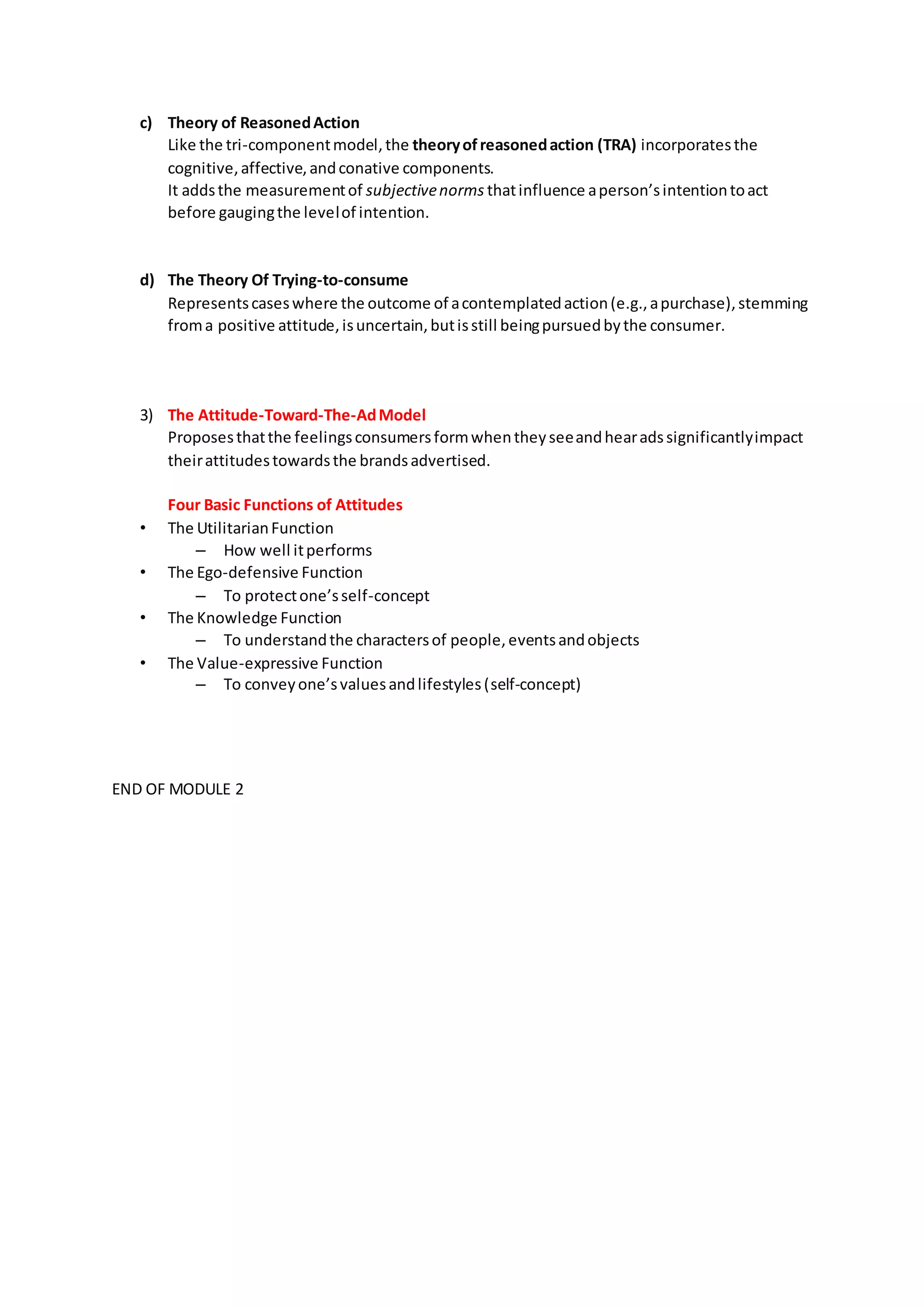 c) Theory of ReasonedAction
Like the tri-componentmodel,the theoryofreasonedaction (TRA) incorporatesthe
cognitive,affective,andconative components.
It addsthe measurementof subjectivenorms thatinfluence aperson’sintentiontoact
before gaugingthe levelof intention.
d) The Theory Of Trying-to-consume
Representscaseswhere the outcome of acontemplatedaction(e.g.,apurchase),stemming
froma positive attitude,isuncertain,butisstill beingpursuedbythe consumer.
3) The Attitude-Toward-The-AdModel
Proposesthatthe feelingsconsumersformwhentheyseeandhearadssignificantlyimpact
theirattitudestowardsthe brandsadvertised.
Four Basic Functions of Attitudes
• The UtilitarianFunction
– How well itperforms
• The Ego-defensive Function
– To protectone’sself-concept
• The Knowledge Function
– To understandthe charactersof people,eventsandobjects
• The Value-expressive Function
– To conveyone’svaluesandlifestyles(self-concept)
END OF MODULE 2
 