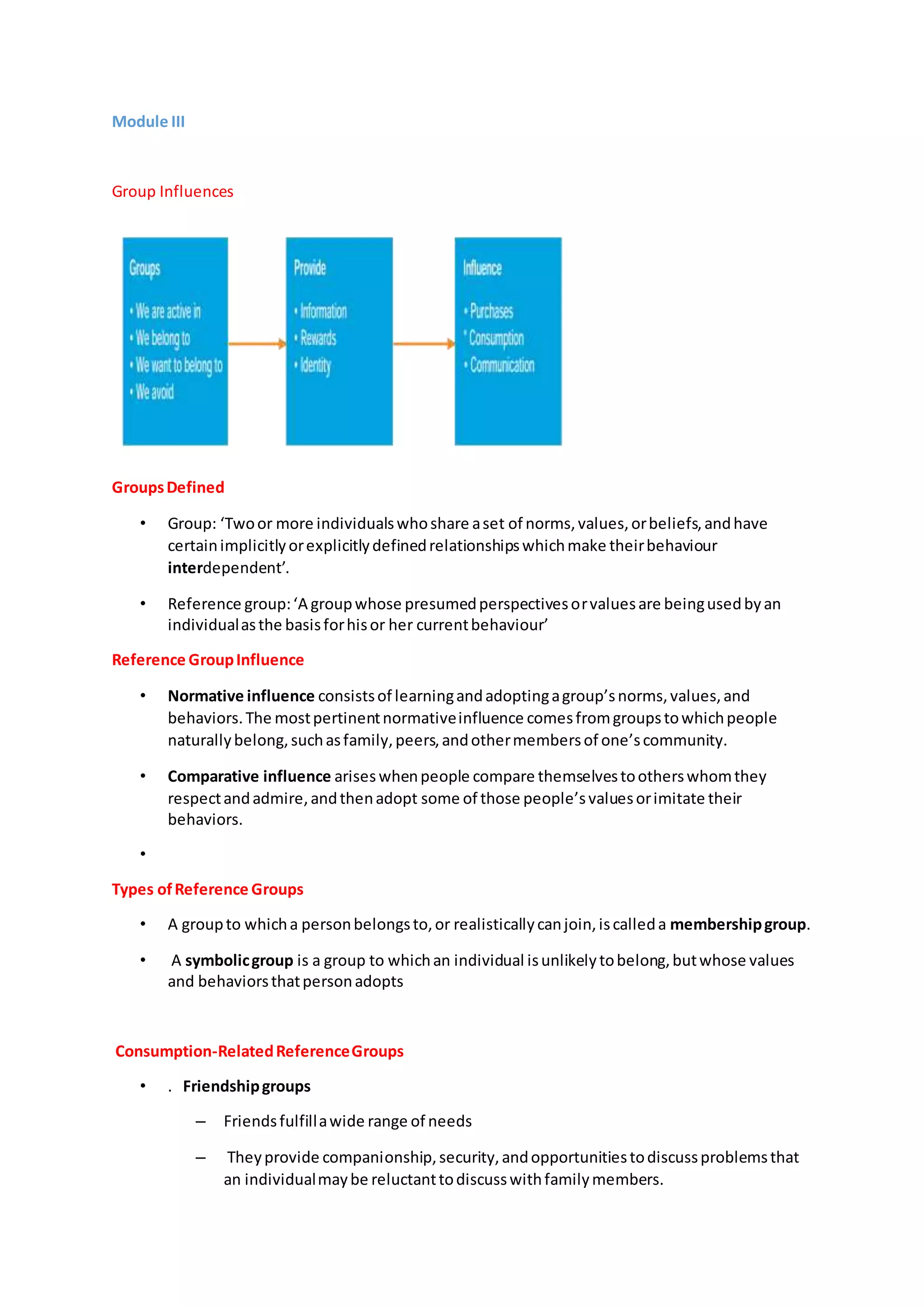 Module III
Group Influences
GroupsDefined
• Group: ‘Twoor more individualswhoshare aset of norms,values,orbeliefs,andhave
certainimplicitlyorexplicitlydefinedrelationshipswhichmake theirbehaviour
interdependent’.
• Reference group:‘A groupwhose presumedperspectivesorvaluesare beingusedbyan
individualasthe basisforhisor her currentbehaviour’
Reference GroupInfluence
• Normative influence consistsof learningandadoptingagroup’snorms,values,and
behaviors.The mostpertinentnormativeinfluence comesfromgroupstowhichpeople
naturallybelong,suchasfamily,peers,andothermembersof one’scommunity.
• Comparative influence ariseswhenpeople compare themselvestootherswhomthey
respectandadmire,andthenadopt some of those people’svaluesorimitate their
behaviors.
•
Types ofReference Groups
• A groupto whicha personbelongsto,or realisticallycanjoin,iscalleda membershipgroup.
• A symbolicgroup is a group to whichan individual isunlikelytobelong,butwhose values
and behaviorsthatpersonadopts
Consumption-RelatedReferenceGroups
• . Friendshipgroups
– Friendsfulfillawide range of needs
– Theyprovide companionship,security,andopportunitiestodiscussproblemsthat
an individualmaybe reluctanttodiscusswithfamilymembers.
 