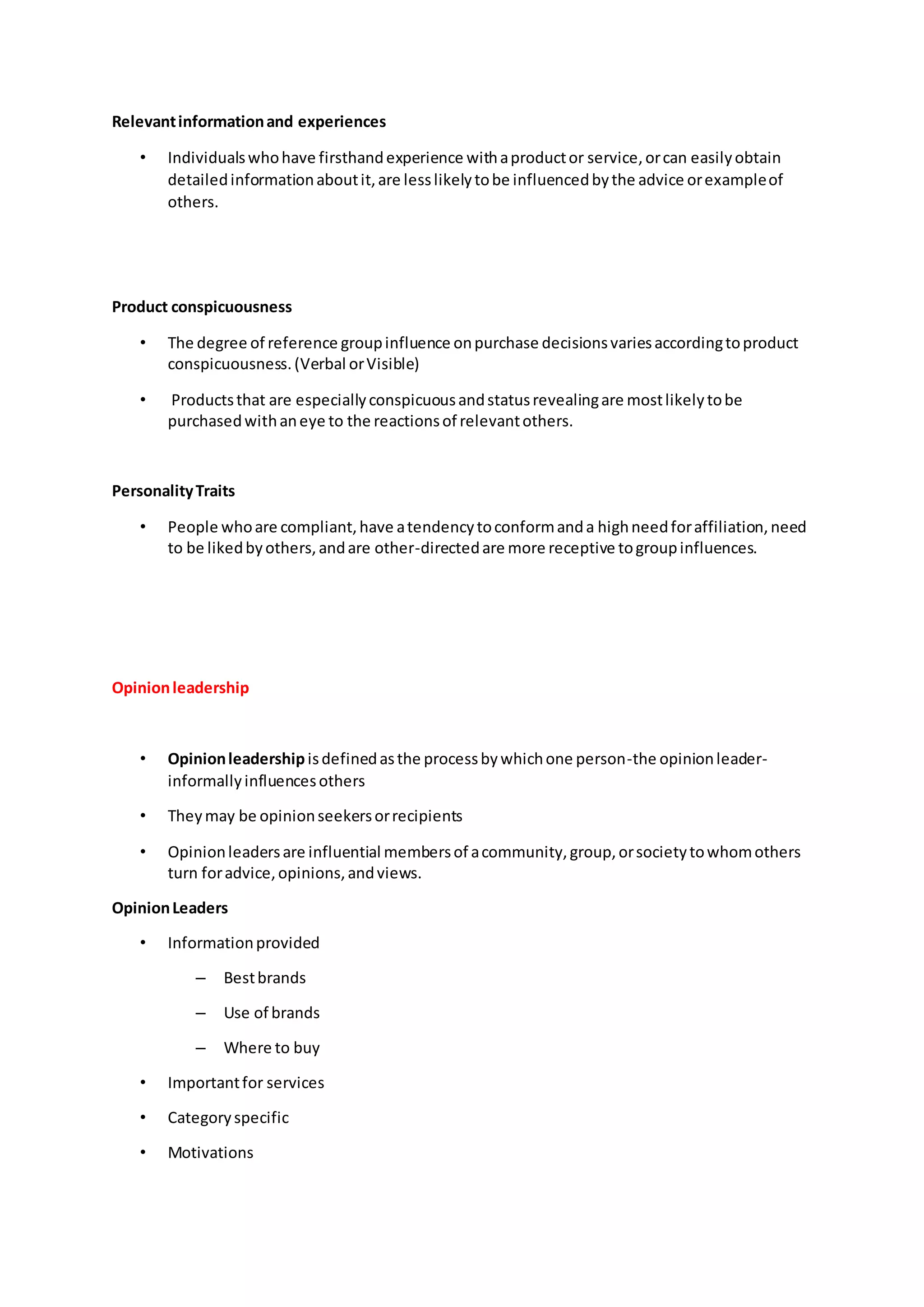 Relevantinformationand experiences
• Individualswhohave firsthandexperience withaproductor service,orcan easilyobtain
detailedinformationaboutit,are lesslikelytobe influencedbythe advice orexampleof
others.
Product conspicuousness
• The degree of reference groupinfluence onpurchase decisionsvariesaccordingtoproduct
conspicuousness.(Verbal orVisible)
• Productsthat are especiallyconspicuousandstatusrevealingare mostlikelytobe
purchasedwithaneye to the reactionsof relevantothers.
PersonalityTraits
• People whoare compliant,have atendencytoconformanda highneedforaffiliation,need
to be likedbyothers,andare other-directedare more receptive togroupinfluences.
Opinionleadership
• Opinionleadershipisdefinedasthe processbywhichone person-the opinionleader-
informallyinfluencesothers
• Theymay be opinionseekersorrecipients
• Opinionleadersare influential membersof acommunity,group,orsocietytowhomothers
turn foradvice,opinions,andviews.
OpinionLeaders
• Informationprovided
– Bestbrands
– Use of brands
– Where to buy
• Importantfor services
• Categoryspecific
• Motivations
 