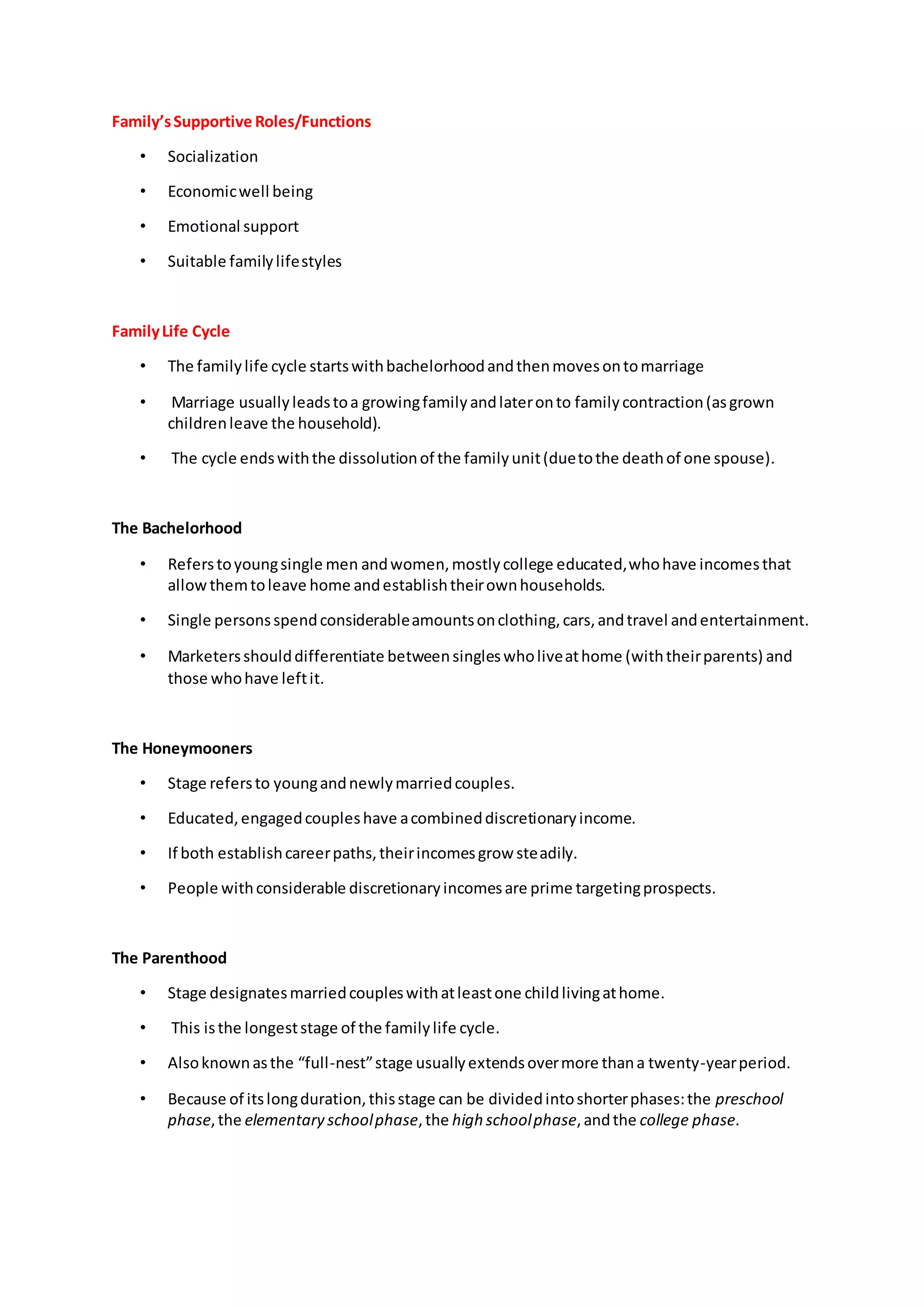 Family’sSupportive Roles/Functions
• Socialization
• Economicwell being
• Emotional support
• Suitable familylifestyles
FamilyLife Cycle
• The familylife cycle startswithbachelorhoodandthenmovesontomarriage
• Marriage usuallyleadstoa growingfamilyandlateronto familycontraction(asgrown
childrenleave the household).
• The cycle endswiththe dissolutionof the familyunit(duetothe deathof one spouse).
The Bachelorhood
• Referstoyoungsingle men andwomen,mostlycollege educated,whohave incomesthat
allowthemtoleave home andestablishtheirownhouseholds.
• Single personsspendconsiderableamountsonclothing,cars,andtravel andentertainment.
• Marketersshoulddifferentiate betweensingleswholiveathome (withtheirparents) and
those whohave leftit.
The Honeymooners
• Stage refersto youngandnewlymarriedcouples.
• Educated,engagedcoupleshave acombineddiscretionaryincome.
• If both establishcareerpaths,theirincomesgrow steadily.
• People withconsiderable discretionaryincomesare prime targetingprospects.
The Parenthood
• Stage designatesmarriedcoupleswithatleastone childlivingathome.
• This isthe longeststage of the familylife cycle.
• Alsoknownasthe “full-nest”stage usuallyextendsovermore thana twenty-yearperiod.
• Because of itslongduration,thisstage can be dividedintoshorterphases:the preschool
phase,the elementary schoolphase,the high schoolphase,andthe college phase.
 