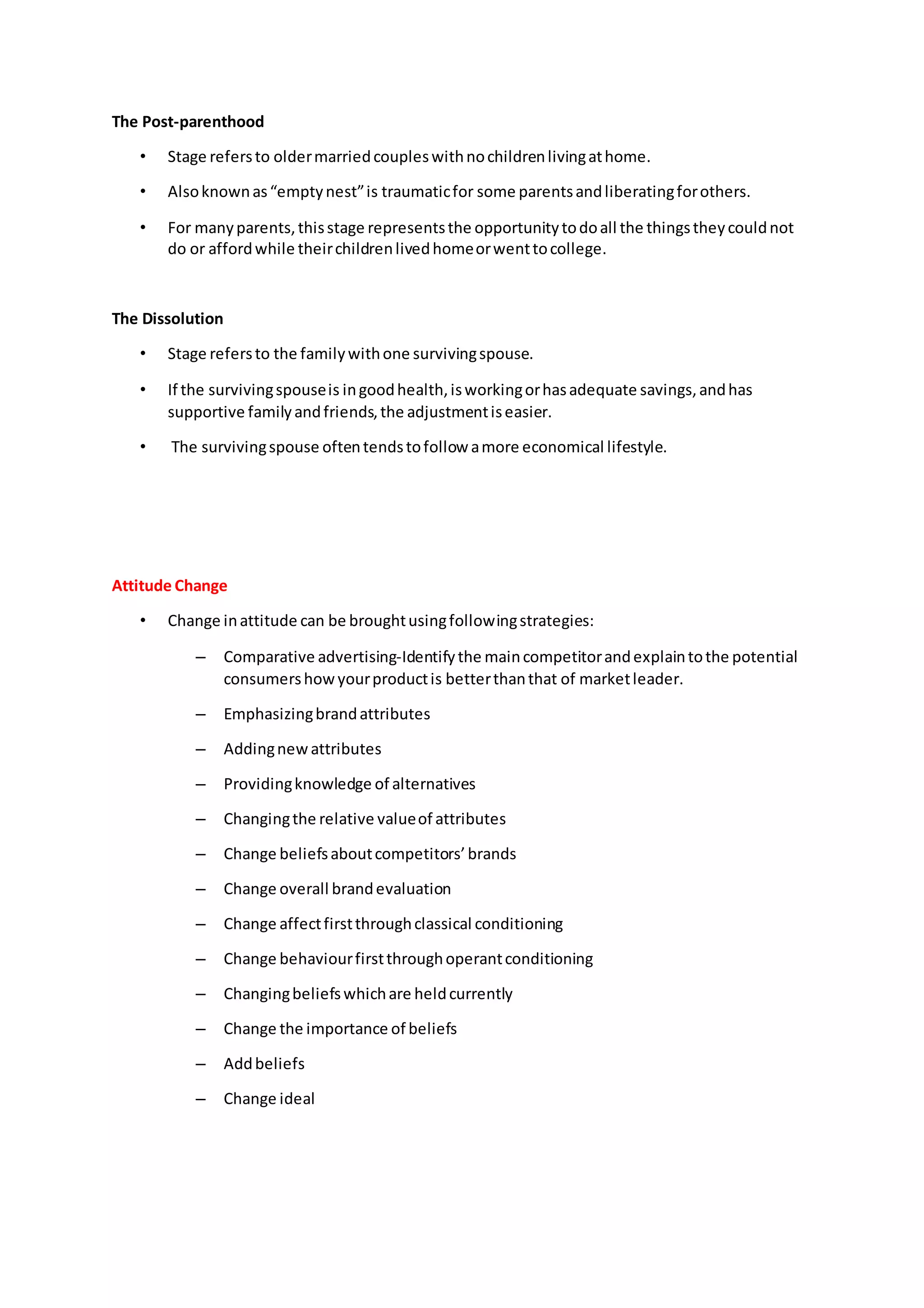 The Post-parenthood
• Stage refersto oldermarriedcoupleswithnochildrenlivingathome.
• Alsoknownas“emptynest”is traumaticfor some parentsandliberatingforothers.
• For manyparents,thisstage representsthe opportunitytodoall the thingstheycouldnot
do or affordwhile theirchildrenlivedhomeorwenttocollege.
The Dissolution
• Stage refersto the familywithone survivingspouse.
• If the survivingspouseis ingoodhealth,isworkingorhasadequate savings,andhas
supportive familyandfriends,the adjustmentiseasier.
• The survivingspouse oftentendstofollow amore economical lifestyle.
Attitude Change
• Change inattitude can be broughtusingfollowingstrategies:
– Comparative advertising-Identifythe maincompetitorandexplaintothe potential
consumershowyourproductis betterthanthat of marketleader.
– Emphasizingbrandattributes
– Addingnewattributes
– Providingknowledge of alternatives
– Changingthe relative valueof attributes
– Change beliefsaboutcompetitors’brands
– Change overall brandevaluation
– Change affectfirstthroughclassical conditioning
– Change behaviourfirstthroughoperantconditioning
– Changingbeliefswhichare heldcurrently
– Change the importance of beliefs
– Addbeliefs
– Change ideal
 