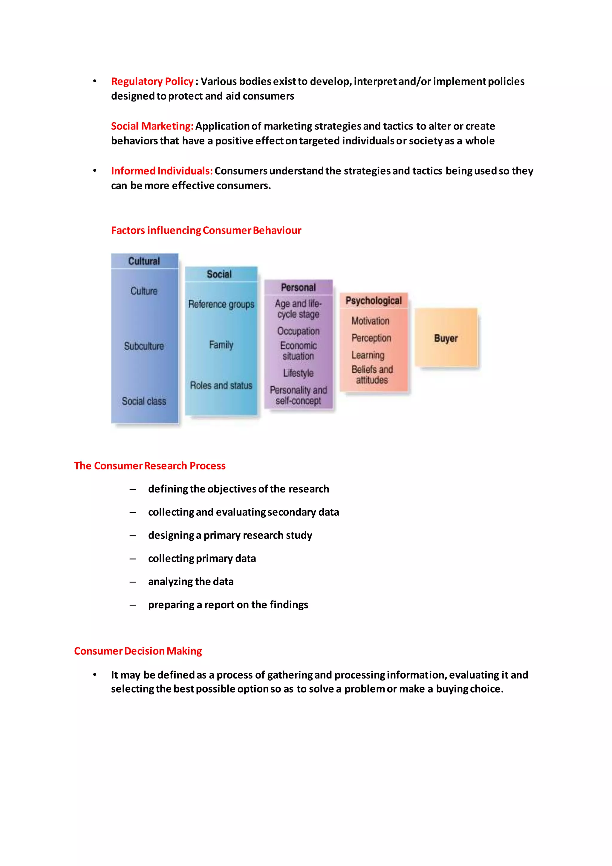• Regulatory Policy: Various bodiesexistto develop,interpretand/or implementpolicies
designedtoprotect and aid consumers
Social Marketing:Applicationof marketing strategiesand tactics to alter or create
behaviorsthat have a positive effectontargeted individualsor societyas a whole
• InformedIndividuals:Consumersunderstandthe strategiesand tactics beingusedso they
can be more effective consumers.
Factors influencingConsumerBehaviour
The ConsumerResearch Process
– definingthe objectivesofthe research
– collectingand evaluatingsecondary data
– designinga primary research study
– collectingprimary data
– analyzing the data
– preparing a report on the findings
ConsumerDecisionMaking
• It may be definedas a process of gatheringand processinginformation,evaluating it and
selectingthe bestpossible optionso as to solve a problemor make a buyingchoice.
 