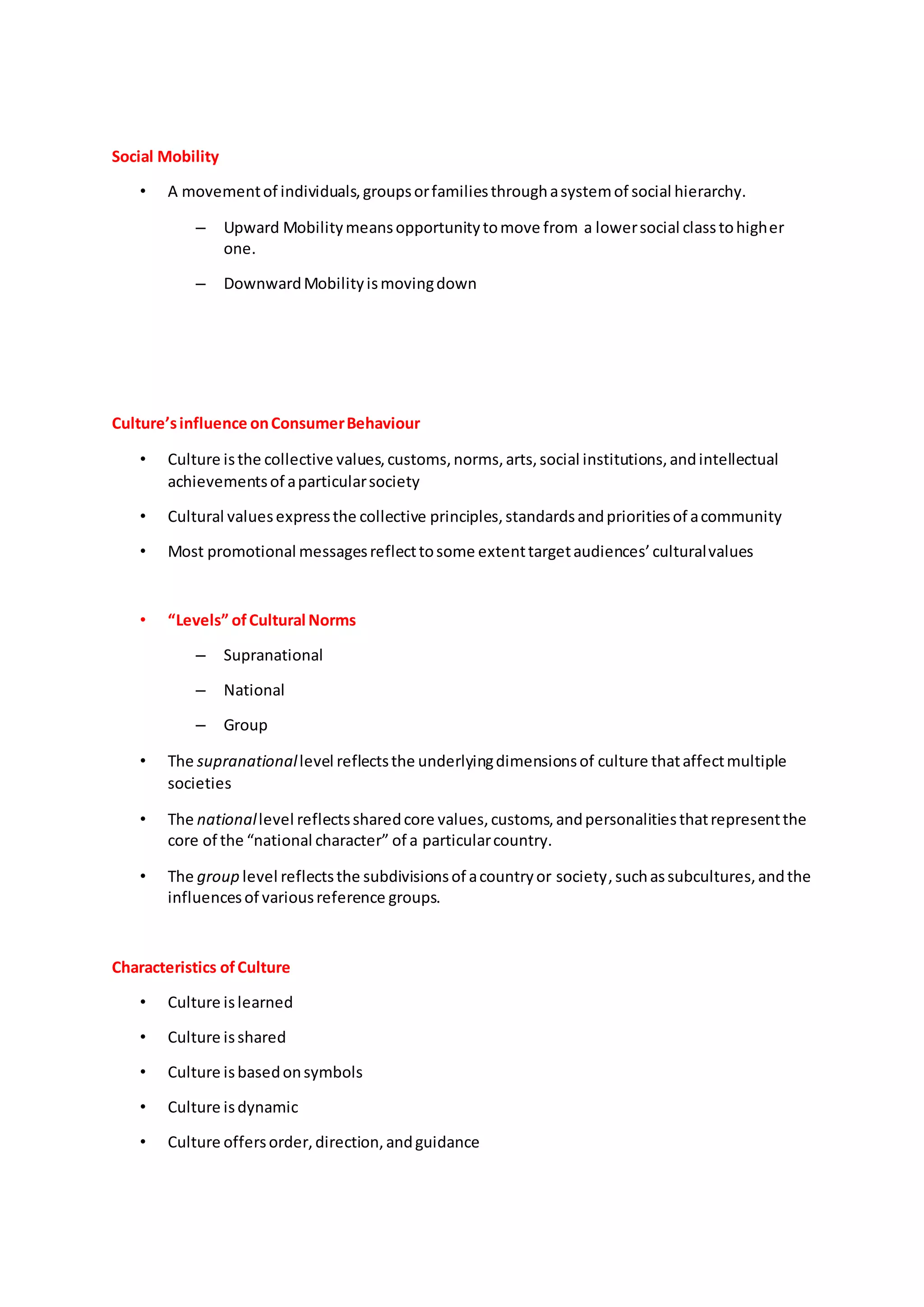 Social Mobility
• A movementof individuals,groupsorfamiliesthroughasystemof social hierarchy.
– Upward Mobilitymeansopportunitytomove from a lowersocial classtohigher
one.
– DownwardMobilityismovingdown
Culture’sinfluence onConsumerBehaviour
• Culture isthe collective values,customs,norms,arts,social institutions,andintellectual
achievementsof aparticularsociety
• Cultural valuesexpressthe collective principles,standardsandprioritiesof acommunity
• Most promotional messagesreflecttosome extenttargetaudiences’culturalvalues
• “Levels” ofCultural Norms
– Supranational
– National
– Group
• The supranationallevel reflectsthe underlyingdimensionsof culture thataffectmultiple
societies
• The nationallevel reflectssharedcore values,customs,andpersonalitiesthatrepresentthe
core of the “national character” of a particularcountry.
• The group level reflectsthe subdivisionsof acountryor society,suchassubcultures,andthe
influencesof variousreference groups.
Characteristics ofCulture
• Culture islearned
• Culture isshared
• Culture isbasedonsymbols
• Culture isdynamic
• Culture offersorder,direction,andguidance
 