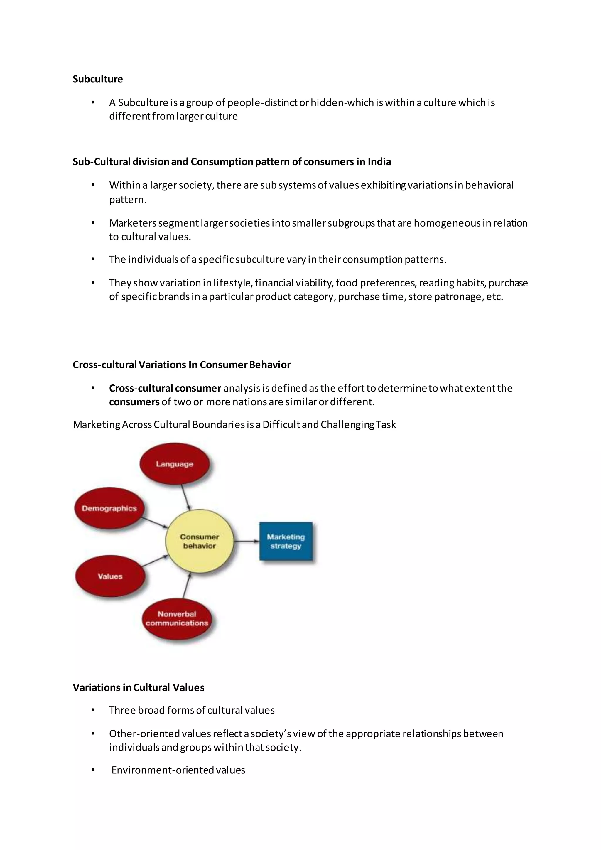 Subculture
• A Subculture isagroup of people-distinctorhidden-whichiswithinaculture whichis
differentfromlargerculture
Sub-Cultural divisionand Consumptionpattern ofconsumers in India
• Withina largersociety,there are subsystemsof valuesexhibitingvariationsinbehavioral
pattern.
• Marketerssegmentlargersocietiesintosmallersubgroupsthatare homogeneousinrelation
to cultural values.
• The individualsof aspecificsubculture varyintheirconsumptionpatterns.
• Theyshowvariationinlifestyle,financial viability,food preferences,readinghabits,purchase
of specificbrandsinaparticularproduct category,purchase time,store patronage,etc.
Cross-cultural Variations In ConsumerBehavior
• Cross-cultural consumer analysisisdefinedasthe efforttodeterminetowhatextentthe
consumersof twoor more nationsare similarordifferent.
MarketingAcrossCultural BoundariesisaDifficultandChallengingTask
Variations inCultural Values
• Three broad formsof cultural values
• Other-orientedvaluesreflectasociety’sview of the appropriate relationshipsbetween
individualsandgroupswithinthatsociety.
• Environment-orientedvalues
 
