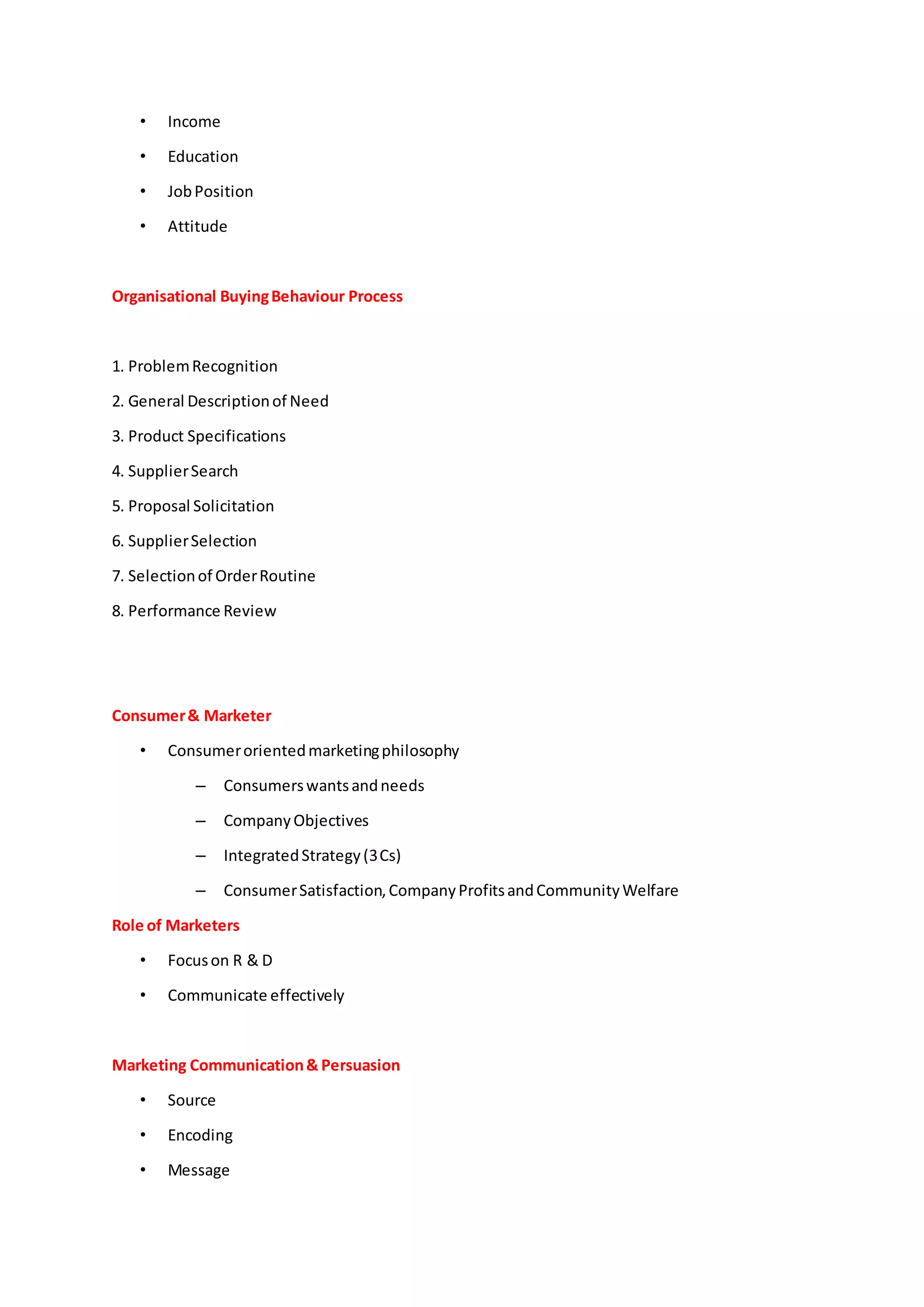 • Income
• Education
• JobPosition
• Attitude
Organisational BuyingBehaviour Process
1. ProblemRecognition
2. General Descriptionof Need
3. Product Specifications
4. SupplierSearch
5. Proposal Solicitation
6. SupplierSelection
7. Selectionof OrderRoutine
8. Performance Review
Consumer& Marketer
• Consumerorientedmarketingphilosophy
– Consumerswantsandneeds
– CompanyObjectives
– IntegratedStrategy(3Cs)
– ConsumerSatisfaction,CompanyProfitsandCommunityWelfare
Role of Marketers
• Focuson R & D
• Communicate effectively
Marketing Communication& Persuasion
• Source
• Encoding
• Message
 
