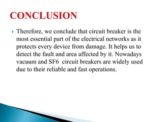  Therefore, we conclude that circuit breaker is the
most essential part of the electrical networks as it
protects every device from damage. It helps us to
detect the fault and area affected by it. Nowadays
vacuum and SF6 circuit breakers are widely used
due to their reliable and fast operations.
 