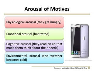 Arousal of Motives
Physiological arousal (they get hungry)
Emotional arousal (frustrated)
Cognitive arousal (they read an ad that
made them think about their needs)
Environmental arousal (the weather
becomes cold)
Consumer Motivation I Prof. Abhipsa Mishra
 
