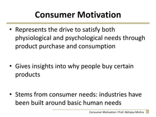 Consumer Motivation
• Represents the drive to satisfy both
physiological and psychological needs through
product purchase and consumption
• Gives insights into why people buy certain
products
• Stems from consumer needs: industries have
been built around basic human needs
Consumer Motivation I Prof. Abhipsa Mishra
 