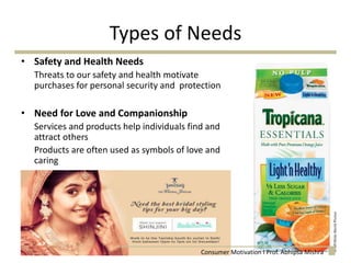 Types of Needs
• Safety and Health Needs
Threats to our safety and health motivate
purchases for personal security and protection
• Need for Love and Companionship
Services and products help individuals find and
attract others
Products are often used as symbols of love and
caring
Consumer Motivation I Prof. Abhipsa Mishra
 