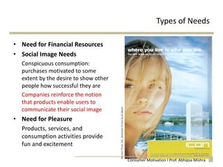 Types of Needs
• Need for Financial Resources
• Social Image Needs
Conspicuous consumption:
purchases motivated to some
extent by the desire to show other
people how successful they are
Companies reinforce the notion
that products enable users to
communicate their social image
• Need for Pleasure
Products, services, and
consumption activities provide
fun and excitement
Consumer Motivation I Prof. Abhipsa Mishra
 