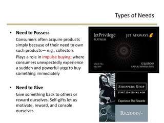 Types of Needs
• Need to Possess
Consumers often acquire products
simply because of their need to own
such products— e.g., collectors
Plays a role in impulse buying: where
consumers unexpectedly experience
a sudden and powerful urge to buy
something immediately
• Need to Give
Give something back to others or
reward ourselves. Self-gifts let us
motivate, reward, and console
ourselves
 