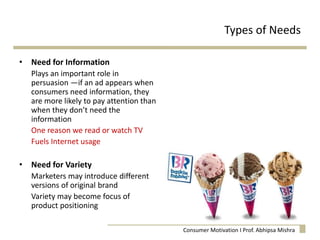 • Need for Information
Plays an important role in
persuasion —if an ad appears when
consumers need information, they
are more likely to pay attention than
when they don’t need the
information
One reason we read or watch TV
Fuels Internet usage
• Need for Variety
Marketers may introduce different
versions of original brand
Variety may become focus of
product positioning
Types of Needs
Consumer Motivation I Prof. Abhipsa Mishra
 