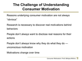 The Challenge of Understanding
Consumer Motivation
Reasons underlying consumer motivation are not always
“obvious”
Research is necessary to discover real motivations behind
behaviors
People don’t always want to disclose real reasons for their
actions
People don’t always know why they do what they do —
unconscious motivation
Motivations change over time
Consumer Motivation I Prof. Abhipsa Mishra
 