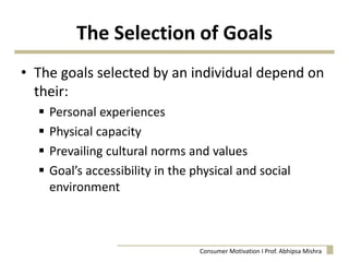 The Selection of Goals
• The goals selected by an individual depend on
their:
 Personal experiences
 Physical capacity
 Prevailing cultural norms and values
 Goal’s accessibility in the physical and social
environment
Consumer Motivation I Prof. Abhipsa Mishra
 