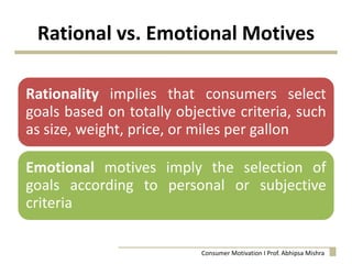 Rational vs. Emotional Motives
Rationality implies that consumers select
goals based on totally objective criteria, such
as size, weight, price, or miles per gallon
Emotional motives imply the selection of
goals according to personal or subjective
criteria
Consumer Motivation I Prof. Abhipsa Mishra
 