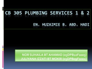 CB 305 PLUMBING SERVICES 1 & 2
EN. HUZAIMIE B. ABD. HADI
NOR SUHAILA BT AHAMAD (03DPB10F2005)
JULIYANA IZZATI BT MOKRI (03DPB09F2001)
 