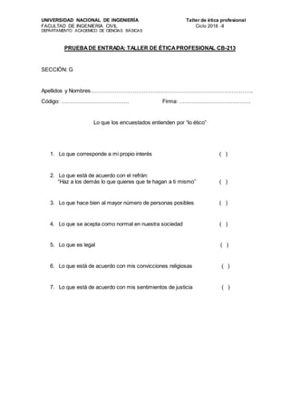 UNIVERSIDAD NACIONAL DE INGENIERÍA Taller de ética profesional
FACULTAD DE INGENIERIA CIVIL Ciclo 2018 -II
DEPARTAMENTO ACADEMICO DE CIENCIAS BÁSICAS
PRUEBADE ENTRADA: TALLER DE ÉTICAPROFESIONAL CB-213
SECCIÓN: G
Apellidos y Nombres……………………………………………………………………………..
Código: ………………………………. Firma: …………………………………
Lo que los encuestados entienden por “lo ético”
1. Lo que corresponde a mi propio interés ( )
2. Lo que está de acuerdo con el refrán:
“Haz a los demás lo que quieres que te hagan a ti mismo” ( )
3. Lo que hace bien al mayor número de personas posibles ( )
4. Lo que se acepta como normal en nuestra sociedad ( )
5. Lo que es legal ( )
6. Lo que está de acuerdo con mis convicciones religiosas ( )
7. Lo que está de acuerdo con mis sentimientos de justicia ( )