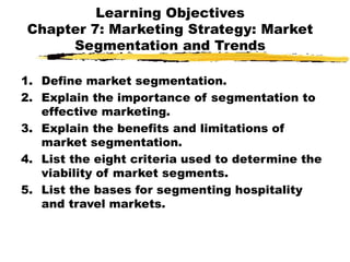 Learning Objectives
Chapter 7: Marketing Strategy: Market
Segmentation and Trends
1. Define market segmentation.
2. Explain the importance of segmentation to
effective marketing.
3. Explain the benefits and limitations of
market segmentation.
4. List the eight criteria used to determine the
viability of market segments.
5. List the bases for segmenting hospitality
and travel markets.
 
