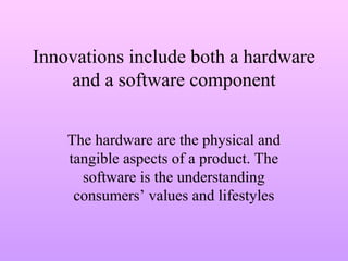 Innovations include both a hardware
and a software component
The hardware are the physical and
tangible aspects of a product. The
software is the understanding
consumers’ values and lifestyles
 