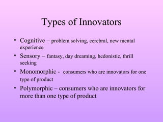 Types of Innovators
• Cognitive – problem solving, cerebral, new mental
experience
• Sensory – fantasy, day dreaming, hedonistic, thrill
seeking
• Monomorphic - consumers who are innovators for one
type of product
• Polymorphic – consumers who are innovators for
more than one type of product
 
